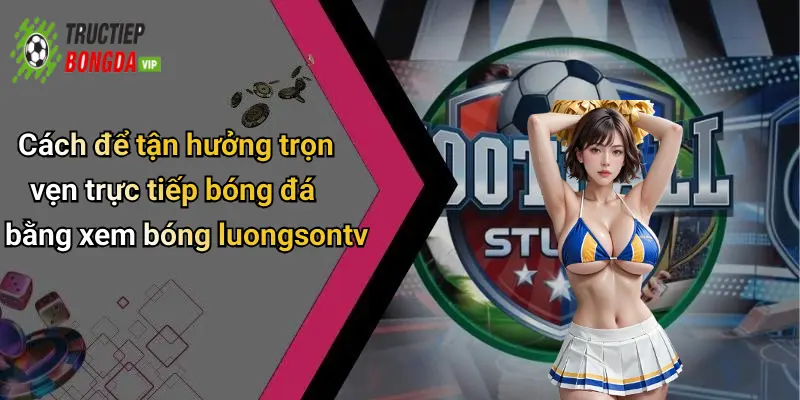 Cách để tận hưởng trọn vẹn trực tiếp bóng đá bằng xem bóng luongsontv