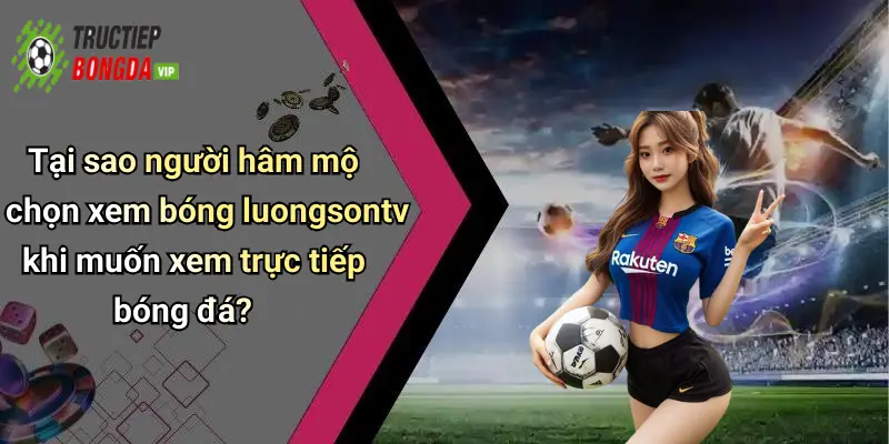 Tại sao người hâm mộ chọn xem bóng luongsontv khi muốn xem trực tiếp bóng đá?