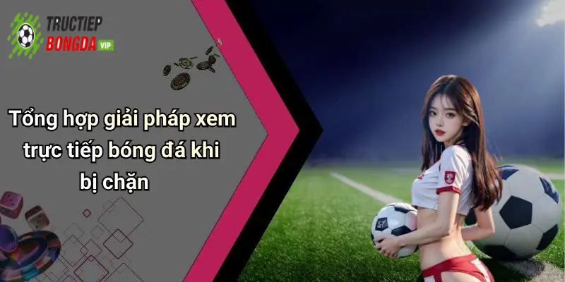 Tổng hợp giải pháp xem trực tiếp bóng đá khi bị chặn